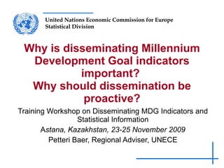 Why is disseminating Millennium Development Goal indicators important?  Why should dissemination be proactive? Training Workshop on Disseminating MDG Indicators and Statistical Information A stana, Kazakhstan, 23-25 November 2009 Petteri Baer, Regional Adviser, UNECE 