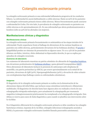 Colangitis esclerosante primaria
La colangitis esclerosante primaria es una enfermedad inflamatoria progresiva de los conductos
biliares. La enfermedad de asocia habitualmente a colitis ulcerosa: Hasta un 90% de los pacientes
con colangitis esclerosante primaria tienen colitis ulcerosa. Menos frecuentemente puede asociarse
a enfermedad de Crohn. Por otro lado, la prevalencia de colangitis esclerosante en pacientes con
colitis ulcerosa es de aproximadamente 5%. Es una enfermedad que afecta predominantemente a
hombres (sólo un 30% de los afectados son mujeres).
Manifestaciones clínicas y diagnóstico
Manifestaciones clínicas
La colangitis esclerosante primaria frecuentemente es asintomática en las etapas iniciales de la
enfermedad. Puede sospecharse frente al hallazgo de alteraciones de las enzimas hepáticas en
pacientes con colitis ulcerosa, particularmente elevaciones de las fosfatasas alcalinas. El prurito y
fatigabilidad pueden ser síntomas de presentación en algunos casos. Un 10 a 15% de los pacientes
debutan con fiebre, ictericia y dolor abdominal en hipocondrio derecho, lo que se explica por
episodios de colangitis recurrente.
Exámenes de laboratorio
Los exámenes de laboratorio muestran un patrón colestásico de alteración de laspruebas hepáticas,
con elevaciones predominantes de fosfatasas alcalinas y gama glutamil transpeptidasa (GGT).
Otros alteraciones de laboratorio incluyen la presencia de anticuerpos anti-citoplasma de
neutrófilo, con patrón perinuclear (p-ANCA), que ocurre aproximadamente en la mitad de los
pacientes, elevaciones de IgM (50%), hipergamaglobulinemia (30%) y elevación de cobre urinario
con ceruloplasmina baja (hallazgo común en enfermedades colestásicas).
Imágenes
El diagnóstico de la colangitis esclerosante primaria se realiza con la demostración de las
alteraciones típicas del árbol biliar, que incluyen zonas estenóticas (estrecheces) y dilataciones
multifocales. El diagnóstico de elección hasta hace algunos años era realizado a través de una
colangiografía retrógrada endoscópica, pero actualmente la colangiografía por resonancia
magnética (colangioresonancia) prácticamente ha reemplazado a la colangiografía retrógrada. Esta
última se reserva para casos de duda diagnóstica y para cuando se planifica una intervención sobre
la vía biliar.
En el diagnóstico diferencial de la colangitis esclerosante primaria se debe considerar las colangitis
bacterianas crónicas, isquemia de la vía biliar, colangitis infecciosas (colangiopatía asociada a
SIDA) y la pancreato-colangitis esclerosante (también llamada pancreatitis autoinmune).
 