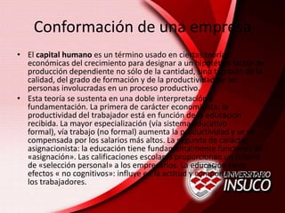 Conformación de una empresa
• El capital humano es un término usado en ciertas teorías
económicas del crecimiento para designar a un hipotético factor de
producción dependiente no sólo de la cantidad, sino también de la
calidad, del grado de formación y de la productividad de las
personas involucradas en un proceso productivo.
• Esta teoría se sustenta en una doble interpretación y
fundamentación. La primera de carácter economicista: la
productividad del trabajador está en función de la educación
recibida. La mayor especialización (vía sistema educativo
formal), vía trabajo (no formal) aumenta la productividad y se ve
compensada por los salarios más altos. La segunda de carácter
asignacionista: la educación tiene fundamentalmente funciones de
«asignación». Las calificaciones escolares proporcionan un criterio
de «selección personal» a los empresarios. La educación tiene
efectos « no cognitivos»: influye en la actitud y comportamiento de
los trabajadores.
 
