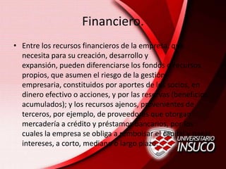 Financiero.
• Entre los recursos financieros de la empresa, que
necesita para su creación, desarrollo y
expansión, pueden diferenciarse los fondos o recursos
propios, que asumen el riesgo de la gestión
empresaria, constituidos por aportes de los socios, en
dinero efectivo o acciones, y por las reservas (beneficios
acumulados); y los recursos ajenos, provenientes de
terceros, por ejemplo, de proveedores que otorgan
mercadería a crédito y préstamos bancarios, por los
cuales la empresa se obliga a rembolsar el capital y pagar
intereses, a corto, mediano o largo plazo.
 