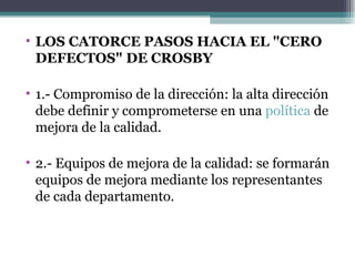 LOS CATORCE PASOS HACIA EL "CERO DEFECTOS" DE CROSBY 1.- Compromiso de la dirección: la alta dirección debe definir y comprometerse en una  política  de mejora de la calidad. 2.- Equipos de mejora de la calidad: se formarán equipos de mejora mediante los representantes de cada departamento. 