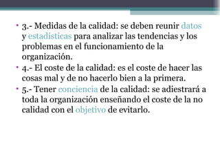 3.- Medidas de la calidad: se deben reunir  datos  y  estadísticas  para analizar las tendencias y los problemas en el funcionamiento de la organización. 4.- El coste de la calidad: es el coste de hacer las cosas mal y de no hacerlo bien a la primera. 5.- Tener  conciencia  de la calidad: se adiestrará a toda la organización enseñando el coste de la no calidad con el  objetivo  de evitarlo. 