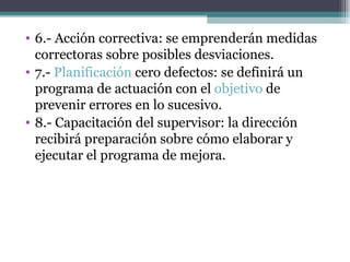 6.- Acción correctiva: se emprenderán medidas correctoras sobre posibles desviaciones. 7.-  Planificación  cero defectos: se definirá un programa de actuación con el  objetivo  de prevenir errores en lo sucesivo. 8.- Capacitación del supervisor: la dirección recibirá preparación sobre cómo elaborar y ejecutar el programa de mejora. 