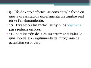 9.- Día de cero defectos: se considera la fecha en que la organización experimenta un cambio real en su funcionamiento. 10.- Establecer las metas: se fijan los  objetivos  para reducir errores. 11.- Eliminación de la causa error: se elimina lo que impida el cumplimiento del programa de actuación error cero. 