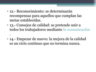 12.- Reconocimiento: se determinarán recompensas para aquellos que cumplan las metas establecidas. 13.- Consejos de calidad: se pretende unir a todos los trabajadores mediante  la comunicación . 14.- Empezar de nuevo: la mejora de la calidad es un ciclo continuo que no termina nunca. 