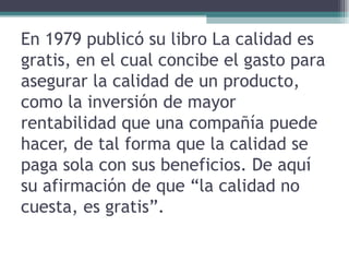 En 1979 publicó su libro La calidad es gratis, en el cual concibe el gasto para asegurar la calidad de un producto, como la inversión de mayor rentabilidad que una compañía puede hacer, de tal forma que la calidad se paga sola con sus beneficios. De aquí su afirmación de que “la calidad no cuesta, es gratis”.  