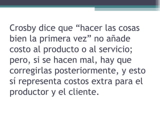 Crosby dice que “hacer las cosas bien la primera vez” no añade costo al producto o al servicio; pero, si se hacen mal, hay que corregirlas posteriormente, y esto sí representa costos extra para el productor y el cliente. 