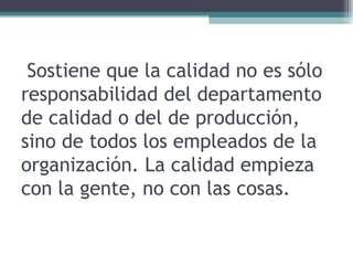 Sostiene que la calidad no es sólo responsabilidad del departamento de calidad o del de producción, sino de todos los empleados de la organización. La calidad empieza con la gente, no con las cosas.  