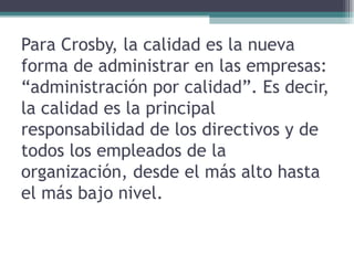 Para Crosby, la calidad es la nueva forma de administrar en las empresas: “administración por calidad”. Es decir, la calidad es la principal responsabilidad de los directivos y de todos los empleados de la organización, desde el más alto hasta el más bajo nivel.  