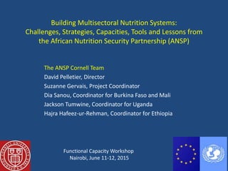 Building Multisectoral Nutrition Systems:
Challenges, Strategies, Capacities, Tools and Lessons from
the African Nutrition Security Partnership (ANSP)
The ANSP Cornell Team
David Pelletier, Director
Suzanne Gervais, Project Coordinator
Dia Sanou, Coordinator for Burkina Faso and Mali
Jackson Tumwine, Coordinator for Uganda
Hajra Hafeez-ur-Rehman, Coordinator for Ethiopia
Functional Capacity Workshop
Nairobi, June 11-12, 2015
 