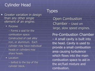 Greater variation in design than any other single element of an engine. Purpose  –  Forms a seal for the combustion space.  Constructed of cast alloy iron, or aluminum.  Each cylinder may have individual heads or cylinders may share heads. Location  –  bolted to the top of the cylinder block. Cylinder Head Open Combustion Chamber  – Used on large, slow speed engines. Types Pre-Combustion Chamber  – A small cavity is built into the head. Cavity is used to provide a small combustion area causing turbulence which flows into the main combustion space to aid in the air/fuel mixture and combustion. 