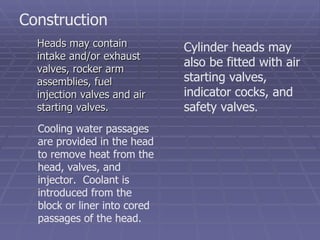 Heads may contain intake and/or exhaust valves, rocker arm assemblies, fuel injection valves and air starting valves. Construction Cooling water passages are provided in the head to remove heat from the head, valves, and injector.  Coolant is introduced from the block or liner into cored passages of the head. Cylinder heads may also be fitted with air starting valves, indicator cocks, and safety valves . 