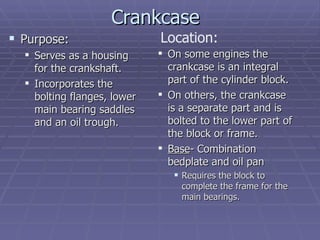 Crankcase Purpose: Serves as a housing for the crankshaft. Incorporates the bolting flanges, lower main bearing saddles and an oil trough. On some engines the crankcase is an integral part of the cylinder block. On others, the crankcase is a separate part and is bolted to the lower part of the block or frame. Base - Combination bedplate and oil pan Requires the block to complete the frame for the main bearings. Location: 