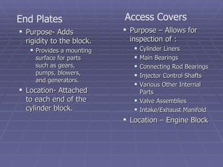 Purpose- Adds rigidity to the block. Provides a mounting surface for parts such as gears, pumps, blowers, and generators. Location- Attached to each end of the cylinder block. End Plates Access Covers Purpose – Allows for inspection of : Cylinder Liners Main Bearings Connecting Rod Bearings Injector Control Shafts Various Other Internal Parts Valve Assemblies Intake/Exhaust Manifold Location – Engine Block 