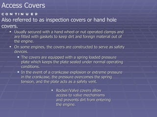 Usually secured with a hand wheel or nut operated clamps and are fitted with gaskets to keep dirt and foreign material out of the engine. On some engines, the covers are constructed to serve as safety devices. The covers are equipped with a spring loaded pressure plate which keeps the plate sealed under normal operating conditions. In the event of a crankcase explosion or extreme pressure in the crankcase, the pressure overcomes the spring tension, and the plate acts as a safety vent. Also referred to as inspection covers or hand hole covers. Access Covers  continued Rocker/Valve covers allow access to valve mechanisms and prevents dirt from entering the engine. 