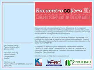 Esta experiencia fue asesorada en el marco del proyecto de investigación
coKREA: Creación colaborativa de Recursos Educativos Abiertos (REA) entre
formadores de docentes y docentes en el suroccidente colombiano: un caso de
estudio desde la Investigación Acción Participativa.
coKREA es liderado por la Fundación Karisma (Colombia), sumándose a 16
iniciativas que conforman el programa internacional de investigación Research
Open Education Resources for Development in post-secondary education in the
Global South (ROER4D).
El programa es financiado por el International Development Research
Centre (IDRC) de Canadá, y coordinado por el Centro de Desarrollo de la
Educación Superior del Centro de Tecnología Educativa - Universidad de
Ciudad del Cabo (Sudáfrica).
Más información en: http://karisma.org.co/cokrea
http://karisma.org.co
Facebook/KarismaCol
@KarismaCol
http://www.iered.org
Facebook/ieRed
Google+/ieRed
@ieRed
http://roer4d.org
Facebook/ResearchOERforDevelopment
@ROER4D
 
