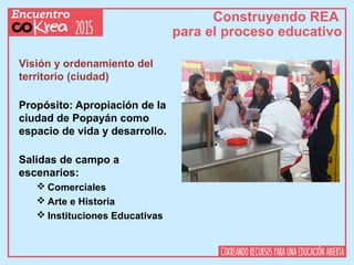 Construyendo REA
para el proceso educativo
Visión y ordenamiento del
territorio (ciudad)
Propósito: Apropiación de la
ciudad de Popayán como
espacio de vida y desarrollo.
Salidas de campo a
escenarios:
 Comerciales
 Arte e Historia
 Instituciones Educativas
 