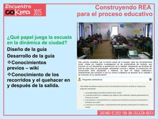 Construyendo REA
para el proceso educativo
¿Qué papel juega la escuela
en la dinámica de ciudad?
Diseño de la guía
Desarrollo de la guía
Conocimientos
previos – wiki
Conocimiento de los
recorridos y el quehacer en
y después de la salida.
 