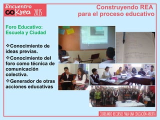 Construyendo REA
para el proceso educativo
Foro Educativo:
Escuela y Ciudad
Conocimiento de
ideas previas.
Conocimiento del
foro como técnica de
comunicación
colectiva.
Generador de otras
acciones educativas
 