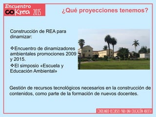 ¿Qué proyecciones tenemos?
Construcción de REA para
dinamizar:
Encuentro de dinamizadores
ambientales promociones 2009
y 2015.
El simposio «Escuela y
Educación Ambiental»
Gestión de recursos tecnológicos necesarios en la construcción de
contenidos, como parte de la formación de nuevos docentes.
 