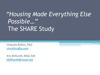 “Housing Made Everything Else
 Possible…”
 The SHARE Study

Chiquita Rollins, PhD
cmrollins@q.com

Kris Billhardt, MEd, EdS
kbillhardt@voaor.org
 
