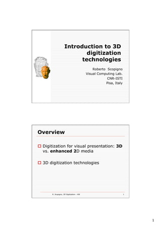 1
Introduction to 3D
digitization
technologies
Roberto Scopigno
Visual Computing Lab.
CNR-ISTI
Pisa, Italy
R. Scopigno, 3D Digitization - HW 1
Overview
o  Digitization for visual presentation: 3D
vs. enhanced 2D media
o  3D digitization technologies
 