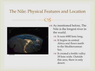 
 As mentioned before, The
Nile is the longest river in
the world.
 It runs 6000 kms long.
 It begins in central
Africa and flows north
to the Mediterranean
Sea.
 It created a fertile valley
18 kms wide. Outside
this area, there is only
desert.
The Nile: Physical Features and Location
 