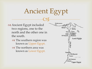 
 Ancient Egypt included
two regions, one to the
north and the other one in
the south.
 The southern region was
known as Upper Egypt.
 The northern area was
known as Lower Egypt.
Ancient Egypt
 