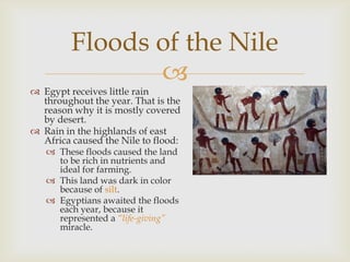 
 Egypt receives little rain
throughout the year. That is the
reason why it is mostly covered
by desert.
 Rain in the highlands of east
Africa caused the Nile to flood:
 These floods caused the land
to be rich in nutrients and
ideal for farming.
 This land was dark in color
because of silt.
 Egyptians awaited the floods
each year, because it
represented a “life-giving”
miracle.
Floods of the Nile
 