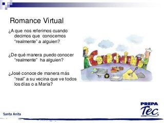 Romance Virtual
¿A que nos referimos cuando
decimos que conocemos
“realmente” a alguien?
¿De qué manera puedo conocer
“realmente” ha alguien?
¿José conoce de manera más
“real” a su vecina que ve todos
los días o a María?

 