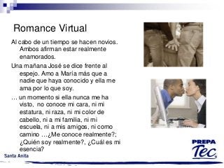Romance Virtual
Al cabo de un tiempo se hacen novios.
Ambos afirman estar realmente
enamorados.
Una mañana José se dice frente al
espejo. Amo a María más que a
nadie que haya conocido y ella me
ama por lo que soy.
… un momento si ella nunca me ha
visto, no conoce mi cara, ni mi
estatura, ni raza, ni mi color de
cabello, ni a mi familia, ni mi
escuela, ni a mis amigos, ni como
camino …¿Me conoce realmente?;
¿Quién soy realmente?, ¿Cuál es mi
esencia?

 