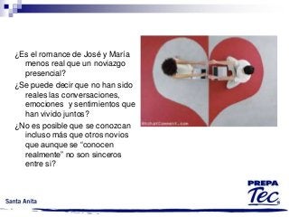 ¿Es el romance de José y María
menos real que un noviazgo
presencial?
¿Se puede decir que no han sido
reales las conversaciones,
emociones y sentimientos que
han vivido juntos?
¿No es posible que se conozcan
incluso más que otros novios
que aunque se “conocen
realmente” no son sinceros
entre si?

 