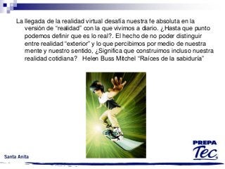 La llegada de la realidad virtual desafía nuestra fe absoluta en la
versión de “realidad” con la que vivimos a diario. ¿Hasta que punto
podemos definir que es lo real?. El hecho de no poder distinguir
entre realidad “exterior” y lo que percibimos por medio de nuestra
mente y nuestro sentido, ¿Significa que construimos incluso nuestra
realidad cotidiana? Helen Buss Mitchel “Raíces de la sabiduría”

 