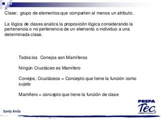 Clase: grupo de elementos que comparten al menos un atributo.
La lógica de clases analiza la proposición lógica considerando la
pertenencia o no pertenencia de un elemento o individuo a una
determinada clase.

Todos los Conejos son Mamíferos
Ningún Crustáceo es Mamífero
Conejos, Crustáceos = Concepto que tiene la función como
sujeto
Mamífero = concepto que tiene la función de clase

 