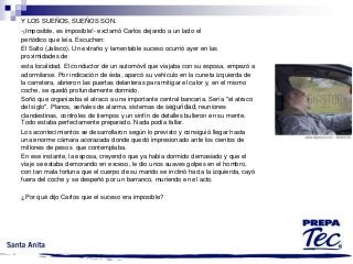 Y LOS SUEÑOS, SUEÑOS SON.
-¡Imposible, es imposible!- exclamó Carlos dejando a un lado el
periódico que leía. Escuchen:
El Salto (Jalisco). Un extraño y lamentable suceso ocurrió ayer en las
proximidades de
esta localidad. El conductor de un automóvil que viajaba con su esposa, empezó a
adormilarse. Por indicación de ésta, aparcó su vehículo en la cuneta izquierda de
la carretera, abrieron las puertas delanteras para mitigar el calor y, en el mismo
coche, se quedó profundamente dormido.
Soñó que organizaba el atraco a una importante central bancaria. Sería "el atraco
del siglo". Planos, señales de alarma, sistemas de seguridad, reuniones
clandestinas, controles de tiempos y un sinfín de detalles bulleron en su mente.
Todo estaba perfectamente preparado. Nada podía fallar.
Los acontecimientos se desarrollaron según lo previsto y consiguió llegar hasta
una enorme cámara acorazada donde quedó impresionado ante los cientos de
millones de pesos que contemplaba.
En ese instante, la esposa, creyendo que ya había dormido demasiado y que el
viaje se estaba demorando en exceso, le dio unos suaves golpes en el hombro,
con tan mala fortuna que el cuerpo de su marido se inclinó hacia la izquierda, cayó
fuera del coche y se despeñó por un barranco, muriendo en el acto.
¿Por qué dijo Carlos que el suceso era imposible?

 