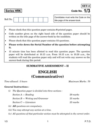1/3 1 P.T.O.
Candidates must write the Code on the
title page of the answer-book.
Series HRK Code No. 1/3
Roll No.
SUMMATIVE ASSESSMENT – II
ENGLISH
(Communicative)
Time allowed : 3 hours Maximum Marks : 70
General Instructions :
(i) The Question paper is divided into three sections :
Section A — Reading 20 marks
Section B — Writing and Grammar 25 marks
Section C — Literature 25 marks
(ii) All questions are compulsory.
(iii) You may attempt any section at a time.
(iv) All questions of that particular section must be attempted in the correct order.
 Please check that this question paper contains 8 printed pages.
 Code number given on the right hand side of the question paper should be
written on the title page of the answer-book by the candidate.
 Please check that this question paper contains 11 questions.
 Please write down the Serial Number of the question before attempting
it.
 15 minute time has been allotted to read this question paper. The question
paper will be distributed at 10.15 a.m. From 10.15 a.m. to 10.30 a.m., the
students will read the question paper only and will not write any answer on the
answer-book during this period.
SET-3
 