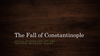 The Fall of Constantinople
SOCIAL STUDIES FOR 10TH EBG
TEACHER: MAURICIO TORRES
 