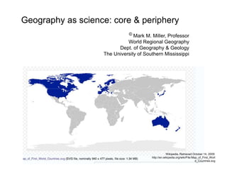Wikipedia. Retrieved October 14, 2009:
http://en.wikipedia.org/wiki/File:Map_of_First_Worl
d_Countries.svg
Geography as science: core & periphery
© Mark M. Miller, Professor
World Regional Geography
Dept. of Geography & Geology
The University of Southern Mississippi
 