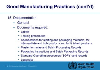 Good Manufacturing Practices (cont'd) 
15. Documentation 
– General 
– Documents required: 
• Labels 
• Testing procedures 
• Specifications for starting and packaging materials, for 
intermediate and bulk products and for finished products 
• Master formulae and Batch Processing Records 
• Packaging instructions and Batch Packaging Records 
• Standard Operating procedures (SOP's) and records 
• Logbooks 
11 | PQ Workshop, Abu Dhabi | October 2010 
 