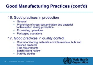 Good Manufacturing Practices (cont'd) 
16. Good practices in production 
– General 
– Prevention of cross-contamination and bacterial 
contamination during production 
– Processing operations 
– Packaging operations 
17. Good practices in quality control 
– Control of starting materials and intermediate, bulk and 
finished products 
– Test requirements 
– Batch record review 
– Stability studies 
12 | PQ Workshop, Abu Dhabi | October 2010 
 