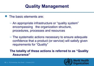 Quality Management 
 The basic elements are: 
– An appropriate infrastructure or “quality system” 
encompassing the organization structure, 
procedures, processes and resources 
– The systematic actions necessary to ensure adequate 
confidence that a product (or service) will satisfy given 
requirements for “Quality” 
The totality of these actions is referred to as “Quality 
Assurance” 
15 | PQ Workshop, Abu Dhabi | October 2010 
 