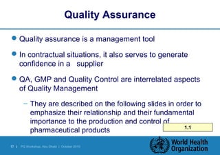 Quality Assurance 
Quality assurance is a management tool 
In contractual situations, it also serves to generate 
confidence in a supplier 
QA, GMP and Quality Control are interrelated aspects 
of Quality Management 
– They are described on the following slides in order to 
emphasize their relationship and their fundamental 
importance to the production and control of 
pharmaceutical products 1.1 
17 | PQ Workshop, Abu Dhabi | October 2010 
 