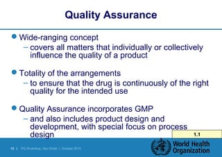 Quality Assurance 
Wide-ranging concept 
– covers all matters that individually or collectively 
influence the quality of a product 
Totality of the arrangements 
– to ensure that the drug is continuously of the right 
quality for the intended use 
Quality Assurance incorporates GMP 
– and also includes product design and 
development, with special focus on process 
design 1.1 
18 | PQ Workshop, Abu Dhabi | October 2010 
 