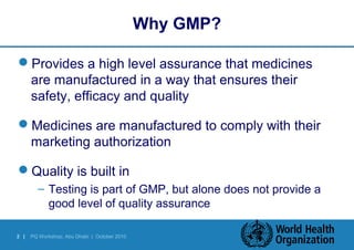 2 | PQ Workshop, Abu Dhabi | October 2010 
Why GMP? 
Provides a high level assurance that medicines 
are manufactured in a way that ensures their 
safety, efficacy and quality 
Medicines are manufactured to comply with their 
marketing authorization 
Quality is built in 
– Testing is part of GMP, but alone does not provide a 
good level of quality assurance 
 