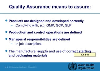 Quality Assurance means to assure: 
Products are designed and developed correctly 
– Complying with, e.g. GMP, GCP, GLP 
Production and control operations are defined 
Managerial responsibilities are defined 
– In job descriptions 
The manufacture, supply and use of correct starting 
and packaging materials 1.1 a- d 
20 | PQ Workshop, Abu Dhabi | October 2010 
 