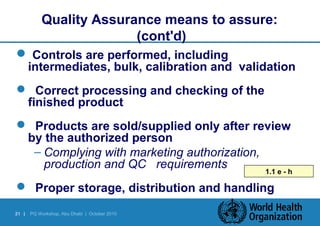 Quality Assurance means to assure: 
21 | PQ Workshop, Abu Dhabi | October 2010 
(cont'd) 
 Controls are performed, including 
intermediates, bulk, calibration and validation 
 Correct processing and checking of the 
finished product 
 Products are sold/supplied only after review 
by the authorized person 
– Complying with marketing authorization, 
production and QC requirements 
1.1 e - h 
 Proper storage, distribution and handling 
 