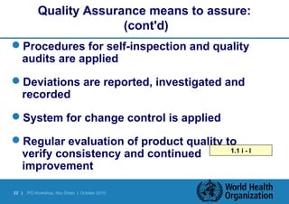 Quality Assurance means to assure: 
22 | PQ Workshop, Abu Dhabi | October 2010 
(cont'd) 
Procedures for self-inspection and quality 
audits are applied 
Deviations are reported, investigated and 
recorded 
System for change control is applied 
Regular evaluation of product quality to 
verify consistency and continued 
improvement 
1.1 i - l 
 