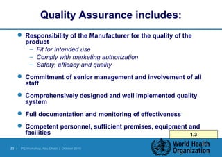 Quality Assurance includes: 
 Responsibility of the Manufacturer for the quality of the 
product 
– Fit for intended use 
– Comply with marketing authorization 
– Safety, efficacy and quality 
 Commitment of senior management and involvement of all 
staff 
 Comprehensively designed and well implemented quality 
system 
 Full documentation and monitoring of effectiveness 
 Competent personnel, sufficient premises, equipment and 
facilities 1.3 
23 | PQ Workshop, Abu Dhabi | October 2010 
 