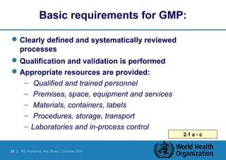Basic requirements for GMP: 
Clearly defined and systematically reviewed 
processes 
Qualification and validation is performed 
Appropriate resources are provided: 
– Qualified and trained personnel 
– Premises, space, equipment and services 
– Materials, containers, labels 
– Procedures, storage, transport 
– Laboratories and in-process control 
25 | PQ Workshop, Abu Dhabi | October 2010 
2.1 a - c 
 