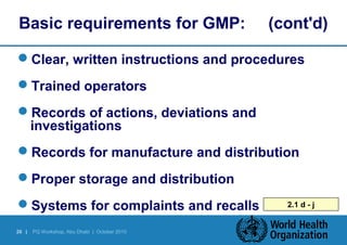 Basic requirements for GMP: (cont'd) 
Clear, written instructions and procedures 
Trained operators 
Records of actions, deviations and 
investigations 
Records for manufacture and distribution 
Proper storage and distribution 
Systems for complaints and recalls 2.1 d - j 
26 | PQ Workshop, Abu Dhabi | October 2010 
 